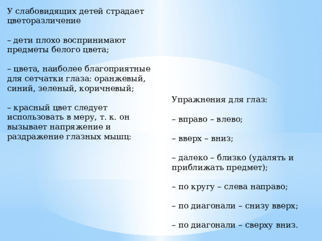 У слабовидящих детей страдает цветоразличение – дети плохо воспринимают предметы белого цвета; – цвета, наиболее благоприятные для сетчатки глаза: оранжевый, синий, зеленый, коричневый; – красный цвет следует использовать в меру, т. к. он вызывает напряжение и раздражение глазных мышц: Упражнения для глаз: – вправо – влево; – вверх – вниз; – далеко – близко (удалять и приближать предмет); – по кругу – слева направо; – по диагонали – снизу вверх; – по диагонали – сверху вниз. 