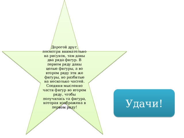 Дорогой друг, посмотри внимательно на рисунок, там даны два ряда фигур. В первом ряду даны целые фигуры, а во втором ряду эти же фигуры, но разбитые на несколько частей. Соедини мысленно части фигур во втором ряду, чтобы получилась та фигура, которая изображена в первом ряду! Удачи! 