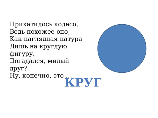 Прикатилось колесо,  Ведь похожее оно,  Как наглядная натура  Лишь на круглую фигуру.  Догадался, милый друг?  Ну, конечно, это … КРУГ 