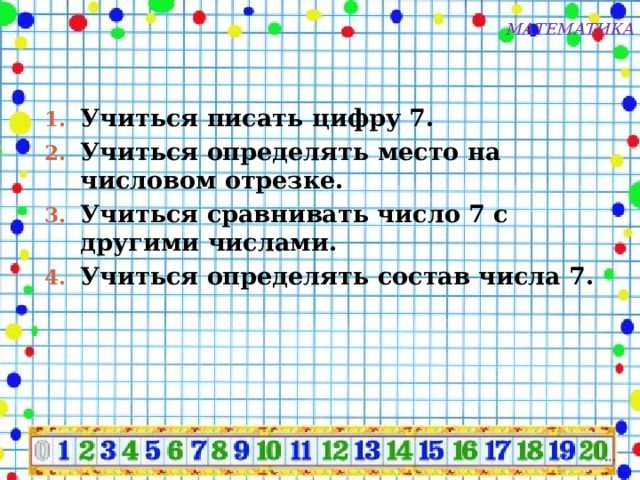 МАТЕМАТИКА Учиться писать цифру 7. Учиться определять место на числовом отрезке. Учиться сравнивать число 7 с другими числами. Учиться определять состав числа 7. 