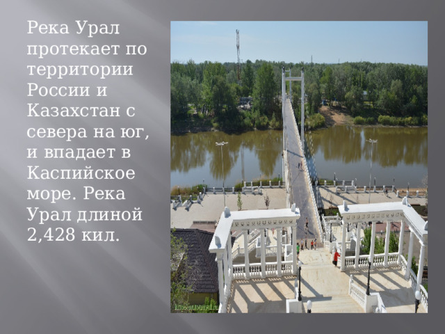 Река Урал протекает по территории России и Казахстан с севера на юг, и впадает в Каспийское море. Река Урал длиной 2,428 кил. 