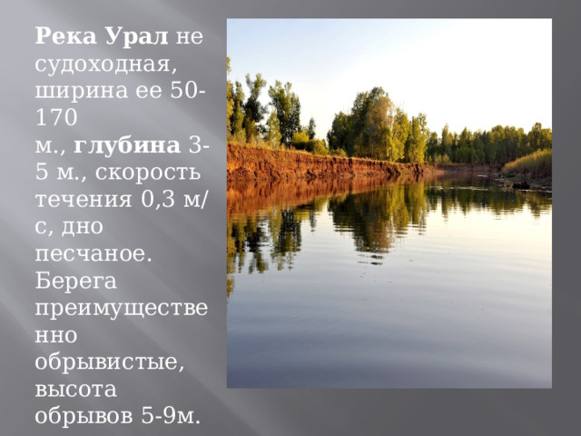 Река   Урал  не судоходная, ширина ее 50-170 м.,  глубина  3-5 м., скорость течения 0,3 м/с, дно песчаное. Берега преимущественно обрывистые, высота обрывов 5-9м. 