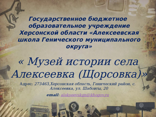 Государственное бюджетное образовательное учреждение Херсонской области «Алексеевская школа Генического муниципального округа» « Музей истории села Алексеевка (Щорсовка)» Адрес: 273463,Херсонская область, Генический район, с. Алексеевка, ул. Шабовты, 20 email : alekseevskgn@khogov.ru  