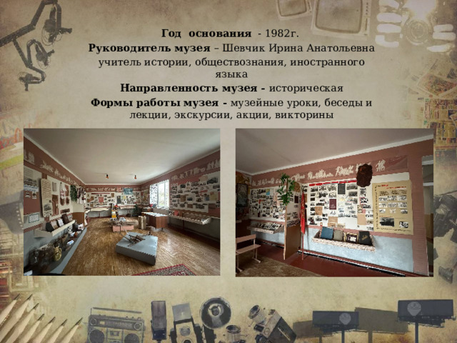 Год основания - 1982г. Руководитель музея – Шевчик Ирина Анатольевна учитель истории, обществознания, иностранного языка Направленность музея - историческая Формы работы музея - музейные уроки, беседы и лекции, экскурсии, акции, викторины 