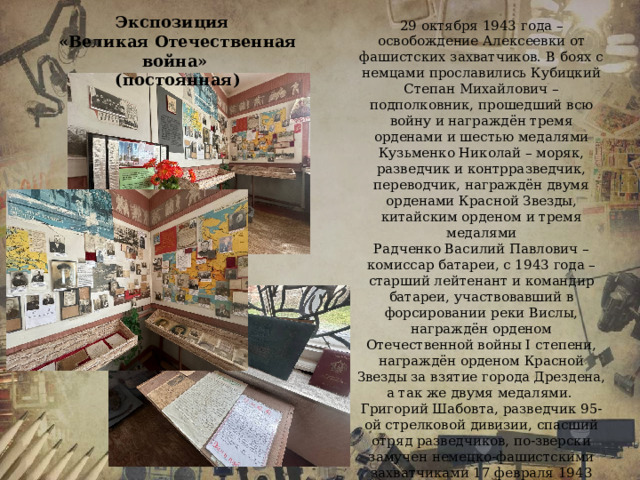 Экспозиция «Великая Отечественная война» (постоянная) 29 октября 1943 года – освобождение Алексеевки от фашистских захватчиков. В боях с немцами прославились Кубицкий Степан Михайлович – подполковник, прошедший всю войну и награждён тремя орденами и шестью медалями Кузьменко Николай – моряк, разведчик и контрразведчик, переводчик, награждён двумя орденами Красной Звезды, китайским орденом и тремя медалями Радченко Василий Павлович – комиссар батареи, с 1943 года – старший лейтенант и командир батареи, участвовавший в форсировании реки Вислы, награждён орденом Отечественной войны І степени, награждён орденом Красной Звезды за взятие города Дрездена, а так же двумя медалями. Григорий Шабовта, разведчик 95-ой стрелковой дивизии, спасший отряд разведчиков, по-зверски замучен немецко-фашистскими захватчиками 17 февраля 1943 года. В экспозиции представлены фото и документы военной хроники, письма с фронта, медали, вещи времён войны.   