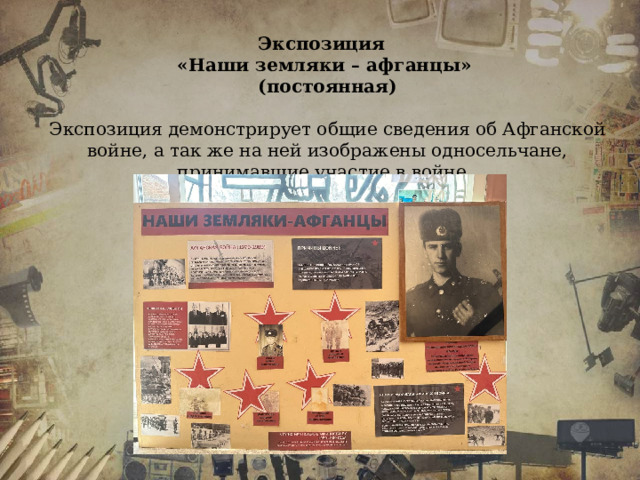 Экспозиция «Наши земляки – афганцы» (постоянная)  Экспозиция демонстрирует общие сведения об Афганской войне, а так же на ней изображены односельчане, принимавшие участие в войне.  