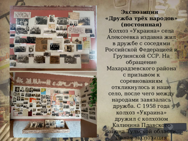 Экспозиция «Дружба трёх народов» (постоянная) Колхоз «Украина» села Алексеевка издавна жил в дружбе с соседями Российской Федерацией и Грузинской ССР. На обращение Махарадзевского района с призывом к соревнованиям откликнулось и наше село, после чего между народами завязалась дружба. С 1958 года колхоз «Украина» дружил с колхозом Калинина Плавского района Тульской области. Даная экспозиция содержит фотохронику периода, а так же грамоты, газетные вырезки.  