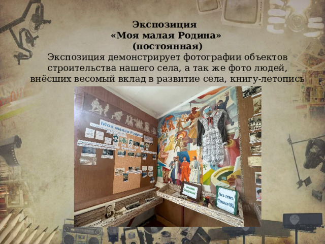 Экспозиция «Моя малая Родина» (постоянная) Экспозиция демонстрирует фотографии объектов строительства нашего села, а так же фото людей, внёсших весомый вклад в развитие села, книгу-летопись школы, личные вещи односельчан. 