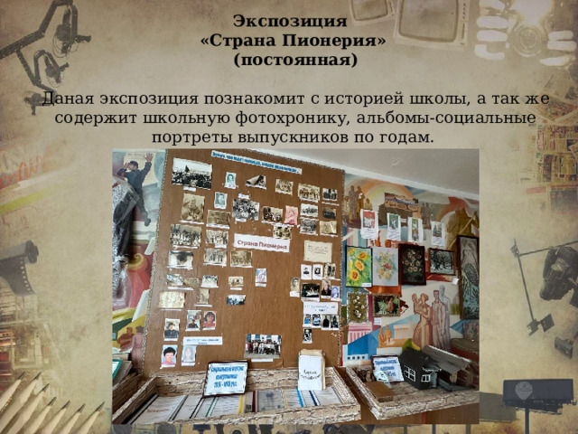 Экспозиция «Страна Пионерия» (постоянная)  Даная экспозиция познакомит с историей школы, а так же содержит школьную фотохронику, альбомы-социальные портреты выпускников по годам.  