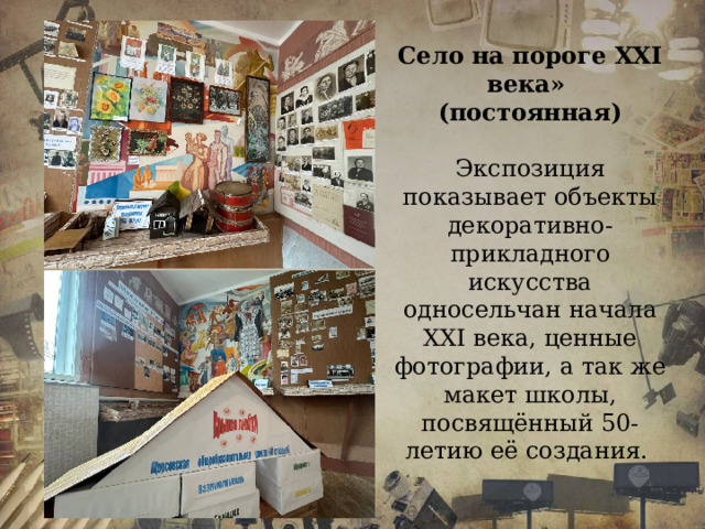 Село на пороге ХХІ века» (постоянная)  Экспозиция показывает объекты декоративно-прикладного искусства односельчан начала ХХІ века, ценные фотографии, а так же макет школы, посвящённый 50-летию её создания.  