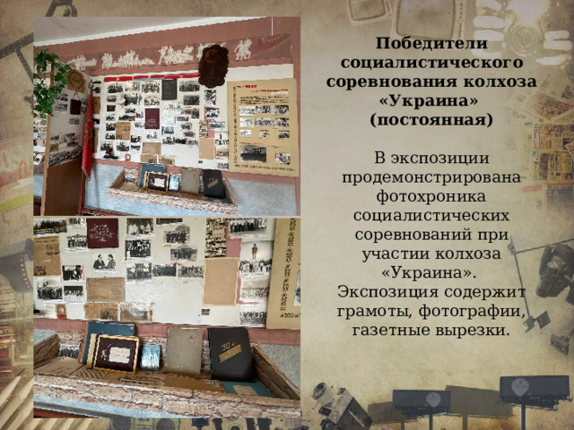 Победители социалистического соревнования колхоза «Украина» (постоянная)  В экспозиции продемонстрирована фотохроника социалистических соревнований при участии колхоза «Украина». Экспозиция содержит грамоты, фотографии, газетные вырезки.  