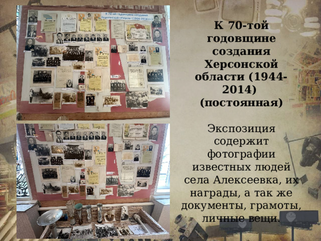 К 70-той годовщине создания Херсонской области (1944-2014) (постоянная)  Экспозиция содержит фотографии известных людей села Алексеевка, их награды, а так же документы, грамоты, личные вещи. 