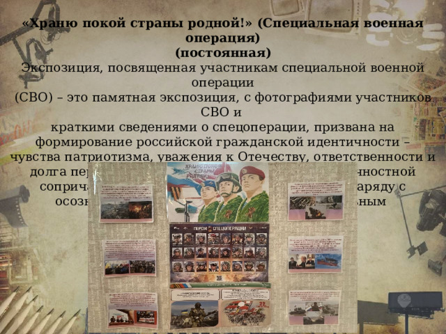 «Храню покой страны родной!» (Специальная военная операция) (постоянная) Экспозиция, посвященная участникам специальной военной операции (СВО) – это памятная экспозиция, с фотографиями участников СВО и краткими сведениями о спецоперации, призвана на формирование российской гражданской идентичности – чувства патриотизма, уважения к Отечеству, ответственности и долга перед Родиной, осознание и ощущение личностной сопричастности к судьбе российского народа наряду с осознанным, уважительным и доброжелательным отношением к истории.   