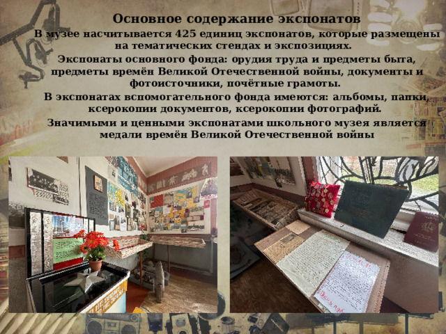 Основное содержание экспонатов В музее насчитывается 425 единиц экспонатов, которые размещены на тематических стендах и экспозициях.   Экспонаты основного фонда: орудия труда и предметы быта, предметы времён Великой Отечественной войны, документы и фотоисточники, почётные грамоты. В экспонатах вспомогательного фонда имеются: альбомы, папки, ксерокопии документов, ксерокопии фотографий. Значимыми и ценными экспонатами школьного музея является медали времён Великой Отечественной войны 