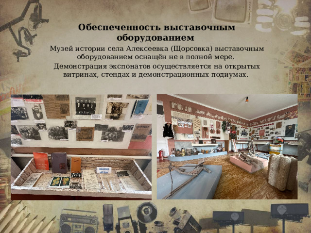 Обеспеченность выставочным оборудованием Музей истории села Алексеевка (Щорсовка) выставочным оборудованием оснащён не в полной мере. Демонстрация экспонатов осуществляется на открытых витринах, стендах и демонстрационных подиумах. 