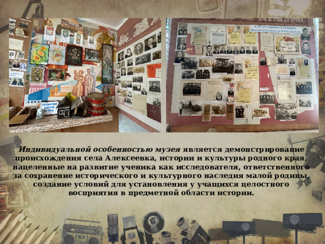 Индивидуальной особенностью музея является демонстрирование происхождения села Алексеевка, истории и культуры родного края, нацеленные на развитие ученика как исследователя, ответственного за сохранение исторического и культурного наследия малой родины, создание условий для установления у учащихся целостного восприятия в предметной области истории. 