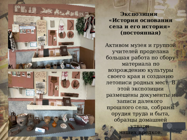 Экспозиция «История основания села и его история» (постоянная)  Активом музея и группой учителей проделана большая работа по сбору материала по возрождению культуры своего края и созданию летописи родных мест. В этой экспозиции размещены документы и записи далекого прошлого села, собраны орудия труда и быта, образцы домашней утвари наших предков. 
