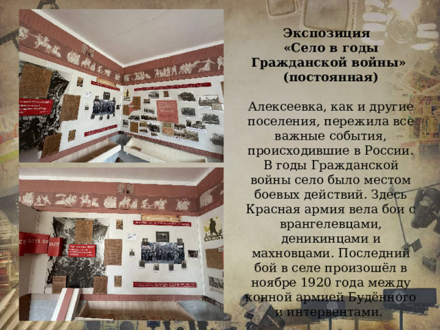 Экспозиция «Село в годы Гражданской войны» (постоянная)  Алексеевка, как и другие поселения, пережила все важные события, происходившие в России. В годы Гражданской войны село было местом боевых действий. Здесь Красная армия вела бои с врангелевцами, деникинцами и махновцами. Последний бой в селе произошёл в ноябре 1920 года между конной армией Будённого и интервентами. 
