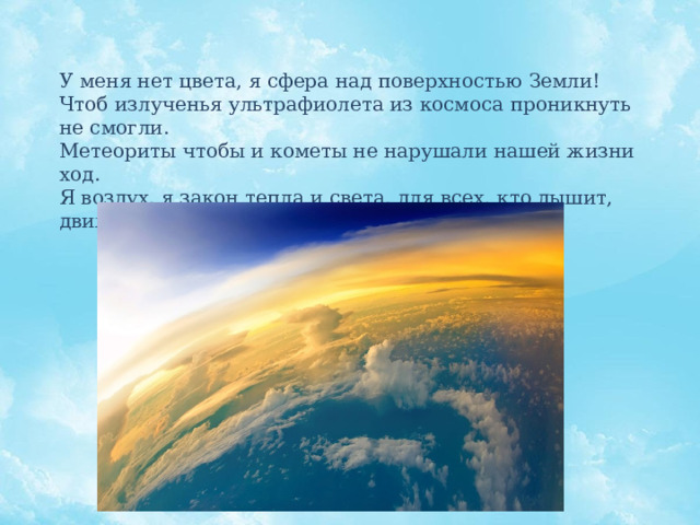У меня нет цвета, я сфера над поверхностью Земли! Чтоб излученья ультрафиолета из космоса проникнуть не смогли. Метеориты чтобы и кометы не нарушали нашей жизни ход. Я воздух, я закон тепла и света, для всех, кто дышит, движется, живет. 