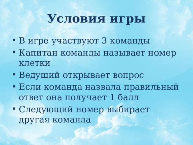 Условия игры В игре участвуют 3 команды Капитан команды называет номер клетки Ведущий открывает вопрос Если команда назвала правильный ответ она получает 1 балл Следующий номер выбирает другая команда 