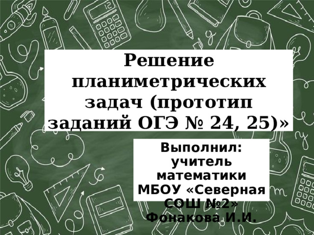  Решение планиметрических задач (прототип заданий ОГЭ № 24, 25)»   Выполнил: учитель математики МБОУ «Северная СОШ №2» Фонакова И.И.  