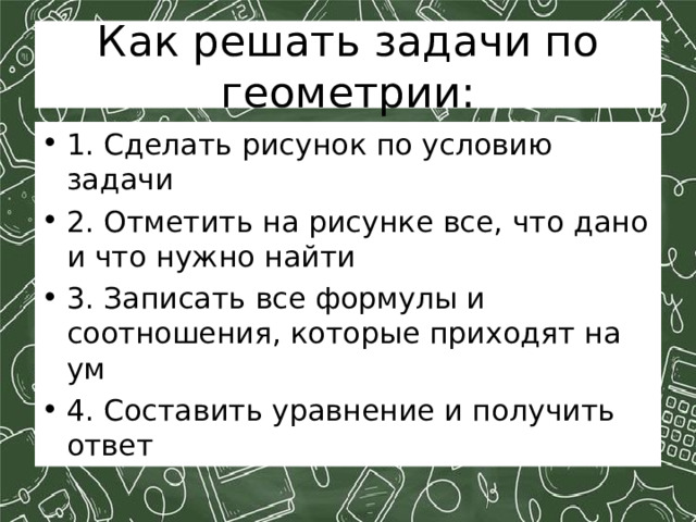 Как решать задачи по геометрии: 1. Сделать рисунок по условию задачи 2. Отметить на рисунке все, что дано и что нужно найти 3. Записать все формулы и соотношения, которые приходят на ум 4. Составить уравнение и получить ответ 