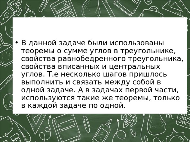 В данной задаче были использованы теоремы о сумме углов в треугольнике, свойства равнобедренного треугольника, свойства вписанных и центральных углов. Т.е несколько шагов пришлось выполнить и связать между собой в одной задаче. А в задачах первой части, используются такие же теоремы, только в каждой задаче по одной. 