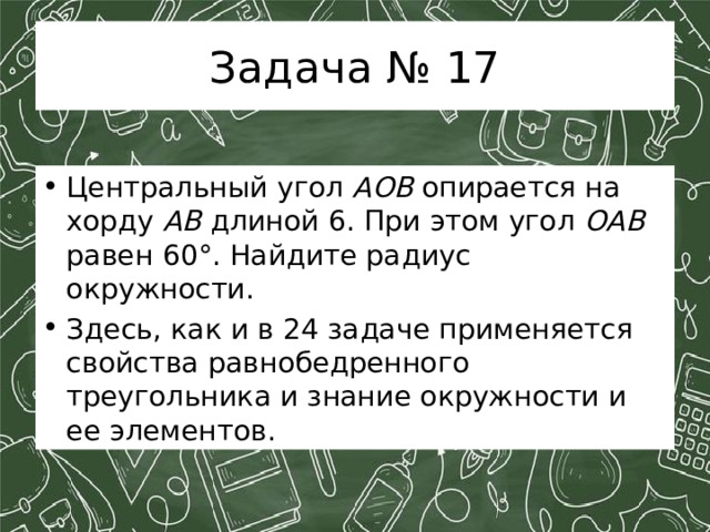 Задача № 17 Центральный угол AOB опирается на хорду AB длиной 6. При этом угол OAB равен 60°. Найдите радиус окружности. Здесь, как и в 24 задаче применяется свойства равнобедренного треугольника и знание окружности и ее элементов. 