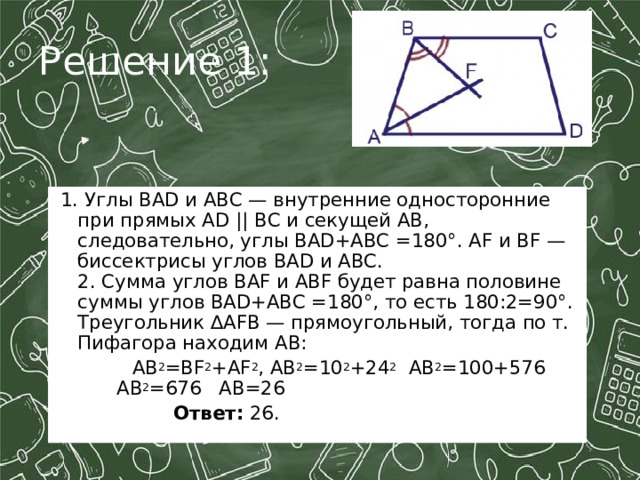 Решение 1:  1. Углы BAD и ABC — внутренние односторонние при прямых AD || BC и секущей AB,  следовательно, углы BAD+ABC =180°. AF и BF — биссектрисы углов BAD и ABC.  2. Сумма углов BAF и ABF будет равна половине суммы углов BAD+ABC =180°, то есть 180:2=90°.  Треугольник ∆AFB — прямоугольный, тогда по т. Пифагора находим AB:  AB 2 =BF 2 +AF 2 , AB 2 =10 2 +24 2 AB 2 =100+576    AB 2 =676 AB=26  Ответ:  26. 