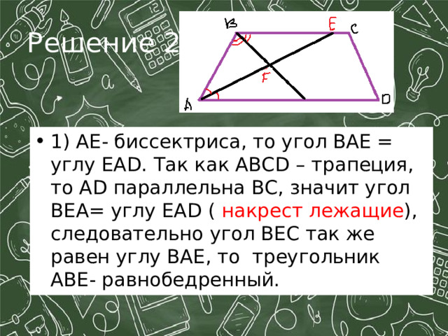 Решение 2: 1) АЕ- биссектриса, то угол ВАЕ = углу ЕА D . Так как ABCD – трапеция, то А D параллельна ВС, значит угол ВЕА= углу ЕА D ( накрест лежащие ), следовательно угол ВЕС так же равен углу ВАЕ, то треугольник АВЕ- равнобедренный.  