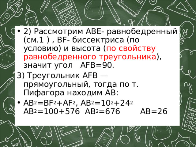 2) Рассмотрим АВЕ- равнобедренный (см.1 ) , В F - биссектриса (по условию) и высота ( по свойству равнобедренного треугольника ), значит угол AFB =90. 3) Треугольник AFB — прямоугольный, тогда по т. Пифагора находим AB: AB 2 =BF 2 +AF 2 , AB 2 =10 2 +24 2       AB 2 =100+576 AB 2 =676     AB=26  