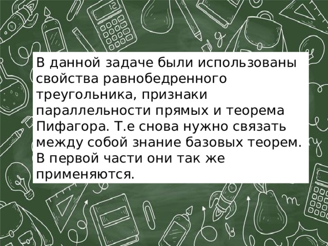 В данной задаче были использованы свойства равнобедренного треугольника, признаки параллельности прямых и теорема Пифагора. Т.е снова нужно связать между собой знание базовых теорем. В первой части они так же применяются. 