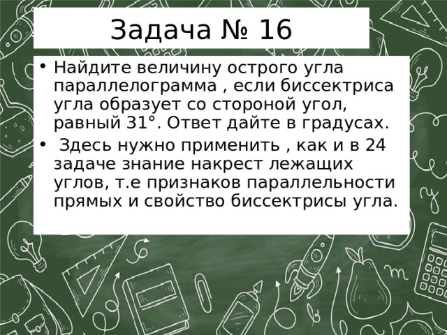 Задача № 16 Найдите величину острого угла параллелограмма , если биссектриса угла образует со стороной угол, равный 31°. Ответ дайте в градусах.  Здесь нужно применить , как и в 24 задаче знание накрест лежащих углов, т.е признаков параллельности прямых и свойство биссектрисы угла. 