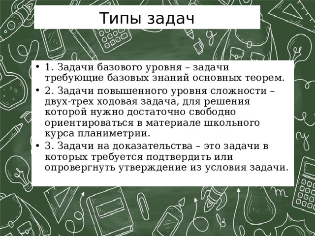 Типы задач 1. Задачи базового уровня – задачи требующие базовых знаний основных теорем. 2. Задачи повышенного уровня сложности – двух-трех ходовая задача, для решения которой нужно достаточно свободно ориентироваться в материале школьного курса планиметрии. 3. Задачи на доказательства – это задачи в которых требуется подтвердить или опровергнуть утверждение из условия задачи. 