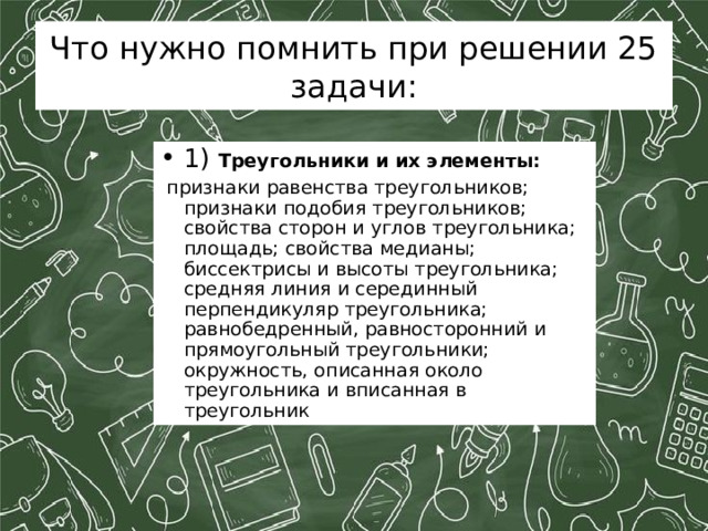 Что нужно помнить при решении 25 задачи: 1) Треугольники и их элементы:  признаки равенства треугольников; признаки подобия треугольников; свойства сторон и углов треугольника; площадь; свойства медианы; биссектрисы и высоты треугольника; средняя линия и серединный перпендикуляр треугольника; равнобедренный, равносторонний и прямоугольный треугольники; окружность, описанная около треугольника и вписанная в треугольник 