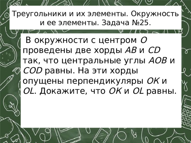 Треугольники и их элементы. Окружность и ее элементы. Задача №25.  В окружности с центром О проведены две хорды АВ и CD так, что центральные углы АОВ и СОD равны. На эти хорды опущены перпендикуляры ОК и OL . Докажите, что ОК и OL равны.     