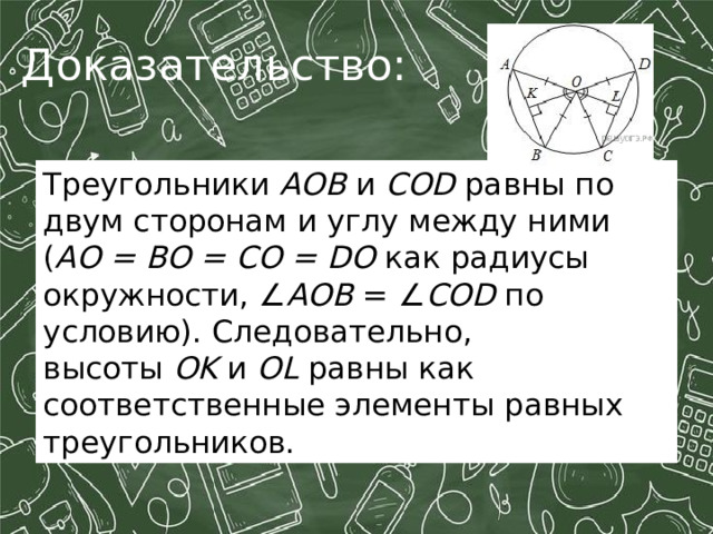 Доказательство: Треугольники  АОВ  и  СОD  равны по двум сторонам и углу между ними ( AO = BO = CO = DO  как ра­ди­у­сы окружности, ∠ AOB  = ∠ COD  по условию). Следовательно, высоты  OK  и  OL  равны как соответственные элементы равных треугольников. 
