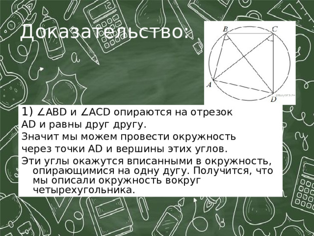 Доказательство: 1) ∠АB D и ∠ ACD опираются на отрезок A D и равны друг другу. Значит мы можем провести окружность через точки A D и вершины этих углов. Эти углы окажутся вписанными в окружность, опирающимися на одну дугу. Получится, что мы описали окружность вокруг четырехугольника. 