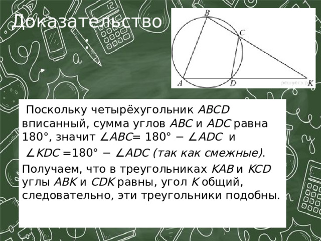 Доказательство:  Поскольку четырёхугольник ABCD вписанный, сумма углов ABC и ADC равна 180°, значит ∠ ABC = 180° − ∠ ADC и ∠ KDC =180° − ∠ ADC  (так как смежные) . Получаем, что в треугольниках KAB и KCD углы ABK и CDK равны, угол K общий, следовательно, эти треугольники подобны. 