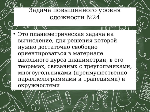 Задача повышенного уровня сложности №24   Это планиметрическая задача на вычисление, для решения которой нужно достаточно свободно ориентироваться в материале школьного курса планиметрии, в его теоремах, связанных с треугольниками, многоугольниками (преимущественно параллелограммами и трапециями) и окружностями 