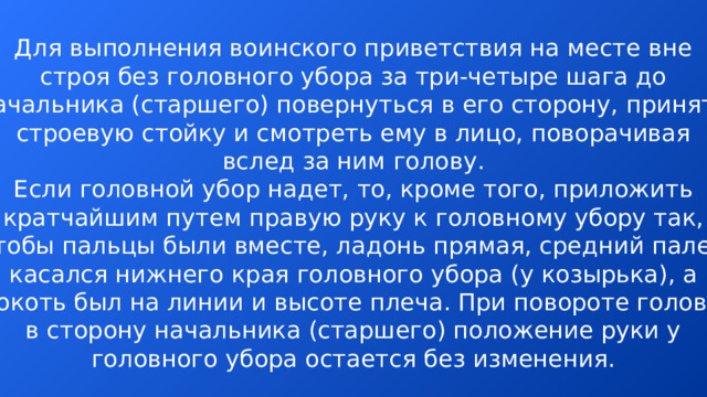 Для выполнения воинского приветствия на месте вне строя без головного убора за три-четыре шага до начальника (старшего) повернуться в его сторону, принять строевую стойку и смотреть ему в лицо, поворачивая вслед за ним голову. Если головной убор надет, то, кроме того, приложить кратчайшим путем правую руку к головному убору так, чтобы пальцы были вместе, ладонь прямая, средний палец касался нижнего края головного убора (у козырька), а локоть был на линии и высоте плеча. При повороте головы в сторону начальника (старшего) положение руки у головного убора остается без изменения.  