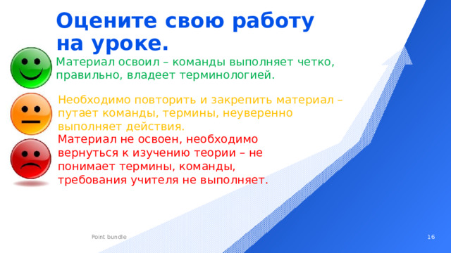 Оцените свою работу на уроке. Материал освоил – команды выполняет четко, правильно, владеет терминологией. Необходимо повторить и закрепить материал – путает команды, термины, неуверенно выполняет действия. Материал не освоен, необходимо вернуться к изучению теории – не понимает термины, команды, требования учителя не выполняет.   
