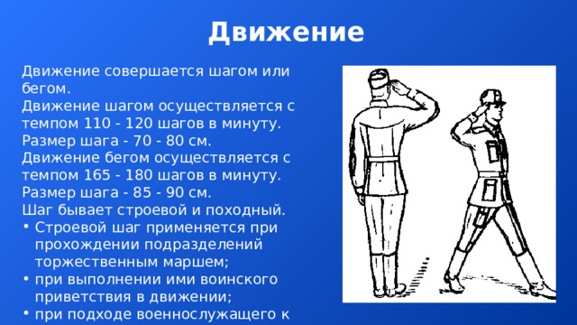Движение Движение совершается шагом или бегом. Движение шагом осуществляется с темпом 110 - 120 шагов в минуту. Размер шага - 70 - 80 см. Движение бегом осуществляется с темпом 165 - 180 шагов в минуту. Размер шага - 85 - 90 см. Шаг бывает строевой и походный. Строевой шаг применяется при прохождении подразделений торжественным маршем; при выполнении ими воинского приветствия в движении; при подходе военнослужащего к начальнику и при отходе от него; при выходе из строя и возвращении в строй, а также на занятиях по строевой подготовке. Походный шаг применяется во всех остальных случаях.  