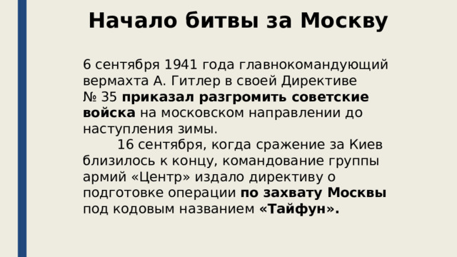 Начало битвы за Москву 6 сентября 1941 года главнокомандующий вермахта А. Гитлер в своей Директиве № 35 приказал разгромить советские войска на московском направлении до наступления зимы.    16 сентября, когда сражение за Киев близилось к концу, командование группы армий «Центр» издало директиву о подготовке операции по захвату Москвы под кодовым названием «Тайфун». 