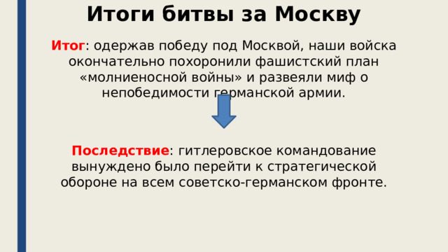 Итоги битвы за Москву Итог : одержав победу под Москвой, наши войска окончательно похоронили фашистский план «молниеносной войны» и развеяли миф о непобедимости германской армии. Последствие : гитлеровское командование вынуждено было перейти к стратегической обороне на всем советско-германском фронте. 