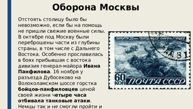 Оборона Москвы Отстоять столицу было бы невозможно, если бы на помощь не пришли свежие военные силы. В октябре под Москву были переброшены части из глубины страны, в том числе с Дальнего Востока. Особенно прославилась в боях прибывшая с востока дивизия генерал-майора Ивана Панфилова . 16 ноября у разъезда Дубосеково на Волоколамском шоссе горстка бойцов-панфиловцев ценой своей жизни ч етыре часа отбивала танковые атаки . Немцы так и не смогли пройти и потеряли 18 танков. 