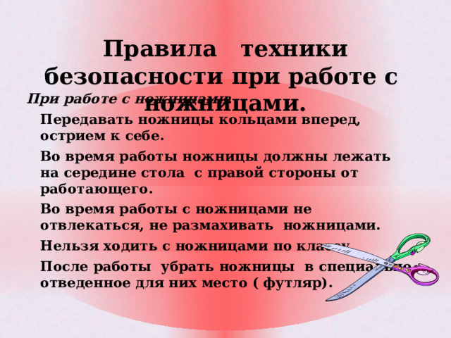Правила техники безопасности при работе с ножницами.   При работе с ножницами : Передавать ножницы кольцами вперед, острием к себе. Во время работы ножницы должны лежать на середине стола с правой стороны от работающего. Во время работы с ножницами не отвлекаться, не размахивать ножницами. Нельзя ходить с ножницами по классу. После работы убрать ножницы в специально отведенное для них место ( футляр).  