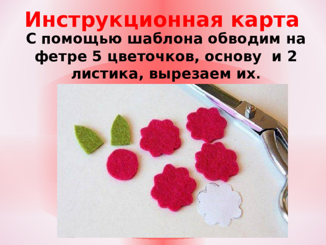 Инструкционная карта С помощью шаблона обводим на фетре 5 цветочков, основу и 2 листика, вырезаем их .  