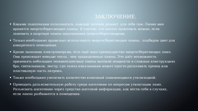  Заключение. Какими лампочками пользоваться, каждый человек решает для себя сам. Лично мне нравятся энергосберегающие лампы. Я считаю, что начать экономить можно, если заменить в квартире лампы накаливания энергосберегающими. Только необходимо правильно использовать энергосберегающие лампы , подбирая цвет для конкретного помещения. Кроме экономии электроэнергии, есть ещё одно преимущество энергосберегающих ламп. Они производят меньше тепла , чем традиционные лампы. Это даёт возможность применять небольшие люминесцентные лампы высокой мощности в сложных конструкциях бра, светильников, люстр, где лампа накаливания может просто расплавить провод или пластиковую часть патрона. Также необходимо увеличить количество компаний занимающихся утилизацией. Проводить разъяснительную работу среди населения по вопросам утилизации ламп. Разъяснять населению через средства массовой информации, как вести себя в случаях, если лампа разбивается в помещении . 