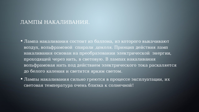 Лампы накаливания. Лампа накаливания состоит из баллона, из которого выкачивают воздух, вольфрамовой спирали ,цоколя. Принцип действия ламп накаливания основан на преобразовании электрической энергии, проходящей через нить, в световую. В лампах накаливания вольфрамовая нить под действием электрического тока раскаляется до белого каления и светится ярким светом. Лампы накаливания сильно греются в процессе эксплуатации, их световая температура очень близка к солнечной! 